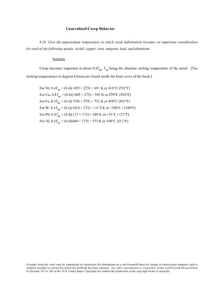Excerpts from this work may be reproduced by instructors for distribution on a not-for-profit basis for testing or instructional purposes only to
students enrolled in courses for which the textbook has been adopted. Any other reproduction or translation of this work beyond that permitted
by Sections 107 or 108 of the 1976 United States Copyright Act without the permission of the copyright owner is unlawful.
Generalized Creep Behavior
8.26 Give the approximate temperature at which creep deformation becomes an important consideration
for each of the following metals: nickel, copper, iron, tungsten, lead, and aluminum.
Solution
Creep becomes important at about 0.4Tm, Tm being the absolute melting temperature of the metal. (The
melting temperatures in degrees Celsius are found inside the front cover of the book.)
For Ni, 0.4Tm = (0.4)(1455 + 273) = 691 K or 418°C (785°F)
For Cu, 0.4Tm = (0.4)(1085 + 273) = 543 K or 270°C (518°F)
For Fe, 0.4Tm = (0.4)(1538 + 273) = 725 K or 450°C (845°F)
For W, 0.4Tm = (0.4)(3410 + 273) = 1473 K or 1200°C (2190°F)
For Pb, 0.4Tm = (0.4)(327 + 273) = 240 K or −33°C (−27°F)
For Al, 0.4Tm = (0.4)(660 + 273) = 373 K or 100°C (212°F)
 