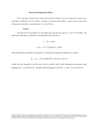 Excerpts from this work may be reproduced by instructors for distribution on a not-for-profit basis for testing or instructional purposes only to
students enrolled in courses for which the textbook has been adopted. Any other reproduction or translation of this work beyond that permitted
by Sections 107 or 108 of the 1976 United States Copyright Act without the permission of the copyright owner is unlawful.
Stress and Temperature Effects
8.28 A specimen 750 mm (30 in.) long of an S-590 alloy (Figure 8.31) is to be exposed to a tensile stress
of 80 MPa (11,600 psi) at 815°C (1500°F). Determine its elongation after 5000 h. Assume that the total of both
instantaneous and primary creep elongations is 1.5 mm (0.06 in.).
Solution
From the 815°C line in Figure 8.31, the steady state creep rate Ýεs is about 5.5 × 10-6 h-1 at 80 MPa. The
steady state creep strain, εs
, therefore, is just the product of Ýε s and time as
εs = Ýεs x (time)
= (5.5 × 10−6 h-1)(5,000 h) = 0.0275
Strain and elongation are related as in Equation 6.2; solving for the steady state elongation, ∆ls, leads to
∆ls = l0 εs = (750 mm)(0.0275) = 20.6 mm (0.81 in.)
Finally, the total elongation is just the sum of this ∆ls and the total of both instantaneous and primary creep
elongations [i.e., 1.5 mm (0.06 in.)]. Therefore, the total elongation is 20.6 mm + 1.5 mm = 22.1 mm (0.87 in.).
 