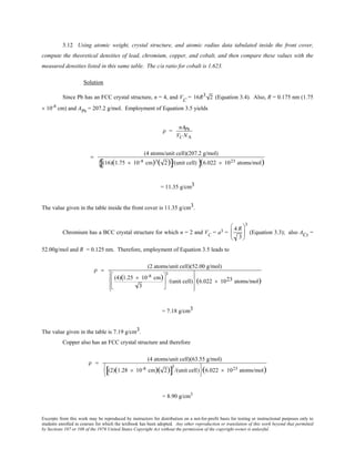 Excerpts from this work may be reproduced by instructors for distribution on a not-for-profit basis for testing or instructional purposes only to
students enrolled in courses for which the textbook has been adopted. Any other reproduction or translation of this work beyond that permitted
by Sections 107 or 108 of the 1976 United States Copyright Act without the permission of the copyright owner is unlawful.
3.12 Using atomic weight, crystal structure, and atomic radius data tabulated inside the front cover,
compute the theoretical densities of lead, chromium, copper, and cobalt, and then compare these values with the
measured densities listed in this same table. The c/a ratio for cobalt is 1.623.
Solution
Since Pb has an FCC crystal structure, n = 4, and VC
= 16R3 2 (Equation 3.4). Also, R = 0.175 nm (1.75
× 10-8
cm) and APb
= 207.2 g/mol. Employment of Equation 3.5 yields
ρ =
nAPb
VC NA
=
(4 atoms/unit cell)(207.2 g/mol)
(16)(1.75 × 10-8 cm)3( 2)[ ]/(unit cell){ }(6.022 × 1023 atoms/mol)
= 11.35 g/cm3
The value given in the table inside the front cover is 11.35 g/cm3.
Chromium has a BCC crystal structure for which n = 2 and VC
= a3 =
4 R
3






3
(Equation 3.3); also ACr =
52.00g/mol and R = 0.125 nm. Therefore, employment of Equation 3.5 leads to
ρ =
(2 atoms/unit cell)(52.00 g/mol)
(4)(1.25 × 10-8 cm)
3






3
/(unit cell)








(6.022 × 1023 atoms/mol)
= 7.18 g/cm3
The value given in the table is 7.19 g/cm3.
Copper also has an FCC crystal structure and therefore
ρ =
(4 atoms/unit cell)(63.55 g/mol)
(2)(1.28 × 10-8 cm)( 2)[ ]
3
/(unit cell)






(6.022 × 1023 atoms/mol)
= 8.90 g/cm3
 