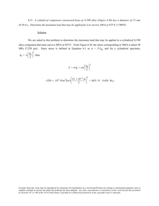 Excerpts from this work may be reproduced by instructors for distribution on a not-for-profit basis for testing or instructional purposes only to
students enrolled in courses for which the textbook has been adopted. Any other reproduction or translation of this work beyond that permitted
by Sections 107 or 108 of the 1976 United States Copyright Act without the permission of the copyright owner is unlawful.
8.31 A cylindrical component constructed from an S-590 alloy (Figure 8.30) has a diameter of 12 mm
(0.50 in.). Determine the maximum load that may be applied for it to survive 500 h at 925°C (1700°F).
Solution
We are asked in this problem to determine the maximum load that may be applied to a cylindrical S-590
alloy component that must survive 500 h at 925°C. From Figure 8.30, the stress corresponding to 500 h is about 50
MPa (7,250 psi). Since stress is defined in Equation 6.1 as σ = F/A0, and for a cylindrical specimen,
A0 = π
d0
2






2
, then
F = σA0 = σπ
d0
2






2
= (50 × 106 N/m2)(π)
12 × 10−3 m
2






2
= 5655 N (1424 lbf)
 
