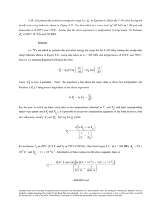 Excerpts from this work may be reproduced by instructors for distribution on a not-for-profit basis for testing or instructional purposes only to
students enrolled in courses for which the textbook has been adopted. Any other reproduction or translation of this work beyond that permitted
by Sections 107 or 108 of the 1976 United States Copyright Act without the permission of the copyright owner is unlawful.
8.33 (a) Estimate the activation energy for creep (i.e., Qc in Equation 8.20) for the S-590 alloy having the
steady-state creep behavior shown in Figure 8.31. Use data taken at a stress level of 300 MPa (43,500 psi) and
temperatures of 650°C and 730°C . Assume that the stress exponent n is independent of temperature. (b) Estimate
Ýε s at 600°C (873 K) and 300 MPa.
Solution
(a) We are asked to estimate the activation energy for creep for the S-590 alloy having the steady-state
creep behavior shown in Figure 8.31, using data taken at σ = 300 MPa and temperatures of 650°C and 730°C.
Since σ is a constant, Equation 8.20 takes the form
Ýεs = K2σnexp −
Qc
RT





 = K2
' exp −
Qc
RT






where K2
' is now a constant. (Note: the exponent n has about the same value at these two temperatures per
Problem 8.32.) Taking natural logarithms of the above expression
ln Ýεs = ln K2
' −
Qc
RT
For the case in which we have creep data at two temperatures (denoted as T1
and T2
) and their corresponding
steady-state creep rates ( Ýεs1
and Ýεs2
), it is possible to set up two simultaneous equations of the form as above, with
two unknowns, namely K2
' and Qc. Solving for Qc yields
Qc = −
R ln Ýεs1
− ln Ýεs2






1
T1
−
1
T2








Let us choose T1 as 650°C (923 K) and T2 as 730°C (1003 K); then from Figure 8.31, at σ = 300 MPa, Ýεs1
= 8.9 ×
10-5
h-1 and Ýεs2
= 1.3 × 10-2
h-1. Substitution of these values into the above equation leads to
Qc = −
(8.31 J /mol- K) ln (8.9 × 10−5) − ln (1.3 × 10−2)[ ]
1
923 K
−
1
1003 K




= 480,000 J/mol
 