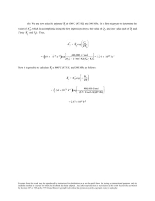 Excerpts from this work may be reproduced by instructors for distribution on a not-for-profit basis for testing or instructional purposes only to
students enrolled in courses for which the textbook has been adopted. Any other reproduction or translation of this work beyond that permitted
by Sections 107 or 108 of the 1976 United States Copyright Act without the permission of the copyright owner is unlawful.
(b) We are now asked to estimate Ýεs at 600°C (873 K) and 300 MPa. It is first necessary to determine the
value of K2
' , which is accomplished using the first expression above, the value of Qc, and one value each of Ýεs and
T (say Ýεs1
and T1). Thus,
K2
' = Ýεs1
exp
Qc
RT1






= 8.9 × 10−5 h−1
( )exp
480,000 J /mol
(8.31 J /mol- K)(923 K)





 = 1.34 × 1023 h-1
Now it is possible to calculate Ýεs at 600°C (873 K) and 300 MPa as follows:
Ýεs = K2
' exp −
Qc
RT






= 1.34 × 1023 h−1
( )exp −
480,000 J/mol
(8.31 J/mol- K)(873 K)






= 2.47 × 10-6 h-1
 