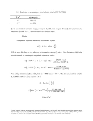 Excerpts from this work may be reproduced by instructors for distribution on a not-for-profit basis for testing or instructional purposes only to
students enrolled in courses for which the textbook has been adopted. Any other reproduction or translation of this work beyond that permitted
by Sections 107 or 108 of the 1976 United States Copyright Act without the permission of the copyright owner is unlawful.
8.34 Steady-state creep rate data are given below for nickel at 1000°C (1273 K):
Ýεs (s–1
) σ [MPa (psi)]
10–4
15 (2175)
10–6
4.5 (650)
If it is known that the activation energy for creep is 272,000 J/mol, compute the steady-state creep rate at a
temperature of 850°C (1123 K) and a stress level of 25 MPa (3625 psi).
Solution
Taking natural logarithms of both sides of Equation 8.20 yields
ln Ýεs = ln K2 + n ln σ −
Qc
RT
With the given data there are two unknowns in this equation--namely K2 and n. Using the data provided in the
problem statement we can set up two independent equations as follows:
ln 1 × 10−4 s−1
( )= ln K2 + n ln (15 MPa) −
272,000 J /mol
(8.31 J/mol- K)(1273 K)
ln 1 × 10−6 s−1
( )= ln K2 + n ln(4.5 MPa) −
272,000 J /mol
(8.31 J/mol- K)(1273 K)
Now, solving simultaneously for n and K2 leads to n = 3.825 and K2 = 466 s-1. Thus it is now possible to solve for
Ýεs at 25 MPa and 1123 K using Equation 8.20 as
Ýεs = K2σnexp −
Qc
RT






= 466 s−1
( )(25 MPa)3.825 exp −
272,000 J/mol
(8.31 J/mol- K)(1123 K)






2.28 × 10-5 s-1
 