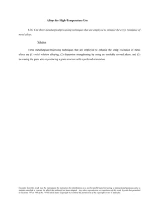 Excerpts from this work may be reproduced by instructors for distribution on a not-for-profit basis for testing or instructional purposes only to
students enrolled in courses for which the textbook has been adopted. Any other reproduction or translation of this work beyond that permitted
by Sections 107 or 108 of the 1976 United States Copyright Act without the permission of the copyright owner is unlawful.
Alloys for High-Temperature Use
8.36 Cite three metallurgical/processing techniques that are employed to enhance the creep resistance of
metal alloys.
Solution
Three metallurgical/processing techniques that are employed to enhance the creep resistance of metal
alloys are (1) solid solution alloying, (2) dispersion strengthening by using an insoluble second phase, and (3)
increasing the grain size or producing a grain structure with a preferred orientation.
 
