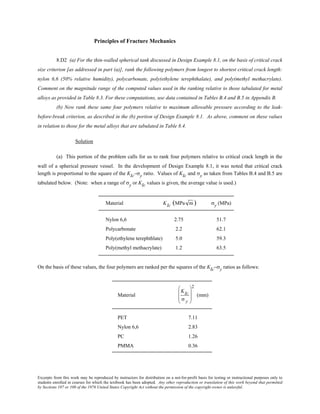 Excerpts from this work may be reproduced by instructors for distribution on a not-for-profit basis for testing or instructional purposes only to
students enrolled in courses for which the textbook has been adopted. Any other reproduction or translation of this work beyond that permitted
by Sections 107 or 108 of the 1976 United States Copyright Act without the permission of the copyright owner is unlawful.
Principles of Fracture Mechanics
8.D2 (a) For the thin-walled spherical tank discussed in Design Example 8.1, on the basis of critical crack
size criterion [as addressed in part (a)], rank the following polymers from longest to shortest critical crack length:
nylon 6,6 (50% relative humidity), polycarbonate, poly(ethylene terephthalate), and poly(methyl methacrylate).
Comment on the magnitude range of the computed values used in the ranking relative to those tabulated for metal
alloys as provided in Table 8.3. For these computations, use data contained in Tables B.4 and B.5 in Appendix B.
(b) Now rank these same four polymers relative to maximum allowable pressure according to the leak-
before-break criterion, as described in the (b) portion of Design Example 8.1. As above, comment on these values
in relation to those for the metal alloys that are tabulated in Table 8.4.
Solution
(a) This portion of the problem calls for us to rank four polymers relative to critical crack length in the
wall of a spherical pressure vessel. In the development of Design Example 8.1, it was noted that critical crack
length is proportional to the square of the KIc–σy ratio. Values of KIc and σy as taken from Tables B.4 and B.5 are
tabulated below. (Note: when a range of σy or KIc values is given, the average value is used.)
Material KIc (MPa m ) σy (MPa)
Nylon 6,6 2.75 51.7
Polycarbonate 2.2 62.1
Poly(ethylene terephthlate) 5.0 59.3
Poly(methyl methacrylate) 1.2 63.5
On the basis of these values, the four polymers are ranked per the squares of the KIc–σy ratios as follows:
Material
KIc
σ y








2
(mm)
PET 7.11
Nylon 6,6 2.83
PC 1.26
PMMA 0.36
 