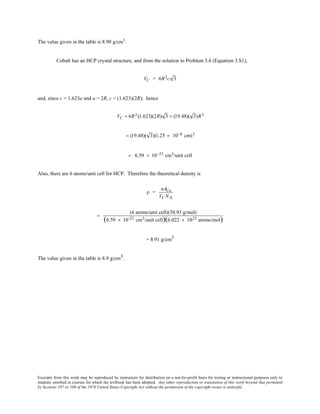 Excerpts from this work may be reproduced by instructors for distribution on a not-for-profit basis for testing or instructional purposes only to
students enrolled in courses for which the textbook has been adopted. Any other reproduction or translation of this work beyond that permitted
by Sections 107 or 108 of the 1976 United States Copyright Act without the permission of the copyright owner is unlawful.
The value given in the table is 8.90 g/cm3
.
Cobalt has an HCP crystal structure, and from the solution to Problem 3.6 (Equation 3.S1),
VC = 6R2c 3
and, since c = 1.623a and a = 2R, c = (1.623)(2R); hence
VC = 6R2 (1.623)(2R) 3 = (19.48)( 3)R3
= (19.48)( 3)(1.25 × 10−8 cm)3
= 6.59 × 10−23 cm3/unit cell
Also, there are 6 atoms/unit cell for HCP. Therefore the theoretical density is
ρ =
nACo
VC NA
=
(6 atoms/unit cell)(58.93 g/mol)
(6.59 × 10-23 cm3/unit cell)(6.022 × 1023 atoms/mol)
= 8.91 g/cm3
The value given in the table is 8.9 g/cm3.
 