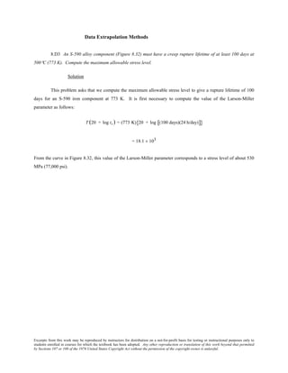 Excerpts from this work may be reproduced by instructors for distribution on a not-for-profit basis for testing or instructional purposes only to
students enrolled in courses for which the textbook has been adopted. Any other reproduction or translation of this work beyond that permitted
by Sections 107 or 108 of the 1976 United States Copyright Act without the permission of the copyright owner is unlawful.
Data Extrapolation Methods
8.D3 An S-590 alloy component (Figure 8.32) must have a creep rupture lifetime of at least 100 days at
500°C (773 K). Compute the maximum allowable stress level.
Solution
This problem asks that we compute the maximum allowable stress level to give a rupture lifetime of 100
days for an S-590 iron component at 773 K. It is first necessary to compute the value of the Larson-Miller
parameter as follows:
T (20 + log tr) = (773 K) 20 + log (100 days)(24 h/day)[ ]{ }
= 18.1 × 103
From the curve in Figure 8.32, this value of the Larson-Miller parameter corresponds to a stress level of about 530
MPa (77,000 psi).
 