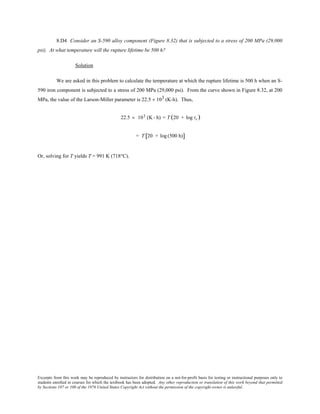 Excerpts from this work may be reproduced by instructors for distribution on a not-for-profit basis for testing or instructional purposes only to
students enrolled in courses for which the textbook has been adopted. Any other reproduction or translation of this work beyond that permitted
by Sections 107 or 108 of the 1976 United States Copyright Act without the permission of the copyright owner is unlawful.
8.D4 Consider an S-590 alloy component (Figure 8.32) that is subjected to a stress of 200 MPa (29,000
psi). At what temperature will the rupture lifetime be 500 h?
Solution
We are asked in this problem to calculate the temperature at which the rupture lifetime is 500 h when an S-
590 iron component is subjected to a stress of 200 MPa (29,000 psi). From the curve shown in Figure 8.32, at 200
MPa, the value of the Larson-Miller parameter is 22.5 × 103 (K-h). Thus,
22.5 × 103 (K - h) = T (20 + log tr )
= T 20 + log (500 h)[ ]
Or, solving for T yields T = 991 K (718°C).
 