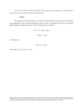 Excerpts from this work may be reproduced by instructors for distribution on a not-for-profit basis for testing or instructional purposes only to
students enrolled in courses for which the textbook has been adopted. Any other reproduction or translation of this work beyond that permitted
by Sections 107 or 108 of the 1976 United States Copyright Act without the permission of the copyright owner is unlawful.
8.D5 For an 18-8 Mo stainless steel (Figure 8.35), predict the time to rupture for a component that is
subjected to a stress of 80 MPa (11,600 psi) at 700°C (973 K).
Solution
This problem asks that we determine, for an 18-8 Mo stainless steel, the time to rupture for a component
that is subjected to a stress of 80 MPa (11,600 psi) at 700°C (973 K). From Figure 8.35, the value of the Larson-
Miller parameter at 80 MPa is about 23.5 × 103, for T in K and tr in h. Therefore,
23.5 × 103 = T (20 + log tr)
= 973(20 + log tr)
And, solving for tr
24.15 = 20 + log tr
which leads to tr = 1.42 × 104 h = 1.6 yr.
 