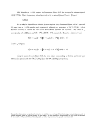 Excerpts from this work may be reproduced by instructors for distribution on a not-for-profit basis for testing or instructional purposes only to
students enrolled in courses for which the textbook has been adopted. Any other reproduction or translation of this work beyond that permitted
by Sections 107 or 108 of the 1976 United States Copyright Act without the permission of the copyright owner is unlawful.
8.D6 Consider an 18-8 Mo stainless steel component (Figure 8.35) that is exposed to a temperature of
500°C (773 K). What is the maximum allowable stress level for a rupture lifetime of 5 years? 20 years?
Solution
We are asked in this problem to calculate the stress levels at which the rupture lifetime will be 5 years and
20 years when an 18-8 Mo stainless steel component is subjected to a temperature of 500°C (773 K). It first
becomes necessary to calculate the value of the Larson-Miller parameter for each time. The values of tr
corresponding to 5 and 20 years are 4.38 × 104 h and 1.75 × 105 h, respectively. Hence, for a lifetime of 5 years
T (20 + log tr) = 773 20 + log (4.38 × 104 )[ ]= 19.05 × 103
And for tr = 20 years
T (20 + log tr) = 773 20 + log (1.75 × 105)[ ]= 19.51 × 103
Using the curve shown in Figure 8.35, the stress values corresponding to the five- and twenty-year
lifetimes are approximately 260 MPa (37,500 psi) and 225 MPa (32,600 psi), respectively.
 