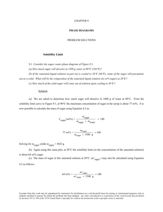 Excerpts from this work may be reproduced by instructors for distribution on a not-for-profit basis for testing or instructional purposes only to
students enrolled in courses for which the textbook has been adopted. Any other reproduction or translation of this work beyond that permitted
by Sections 107 or 108 of the 1976 United States Copyright Act without the permission of the copyright owner is unlawful.
CHAPTER 9
PHASE DIAGRAMS
PROBLEM SOLUTIONS
Solubility Limit
9.1 Consider the sugar–water phase diagram of Figure 9.1.
(a) How much sugar will dissolve in 1500 g water at 90°C (194°F)?
(b) If the saturated liquid solution in part (a) is cooled to 20°C (68°F), some of the sugar will precipitate
out as a solid. What will be the composition of the saturated liquid solution (in wt% sugar) at 20°C?
(c) How much of the solid sugar will come out of solution upon cooling to 20°C?
Solution
(a) We are asked to determine how much sugar will dissolve in 1000 g of water at 90°C. From the
solubility limit curve in Figure 9.1, at 90°C the maximum concentration of sugar in the syrup is about 77 wt%. It is
now possible to calculate the mass of sugar using Equation 4.3 as
Csugar (wt%) =
msugar
msugar + mwater
× 100
77 wt% =
msugar
msugar + 1500 g
× 100
Solving for msugar yields msugar = 5022 g
(b) Again using this same plot, at 20°C the solubility limit (or the concentration of the saturated solution)
is about 64 wt% sugar.
(c) The mass of sugar in this saturated solution at 20°C (m'sugar ) may also be calculated using Equation
4.3 as follows:
64 wt% =
m'sugar
m'sugar + 1500 g
× 100
 