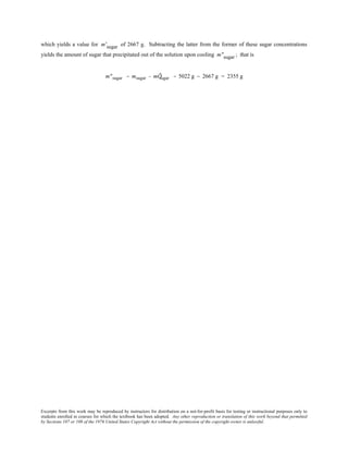 Excerpts from this work may be reproduced by instructors for distribution on a not-for-profit basis for testing or instructional purposes only to
students enrolled in courses for which the textbook has been adopted. Any other reproduction or translation of this work beyond that permitted
by Sections 107 or 108 of the 1976 United States Copyright Act without the permission of the copyright owner is unlawful.
which yields a value for m'sugar of 2667 g. Subtracting the latter from the former of these sugar concentrations
yields the amount of sugar that precipitated out of the solution upon cooling m"sugar ; that is
m"sugar = msugar − mÕsugar = 5022 g − 2667 g = 2355 g
 
