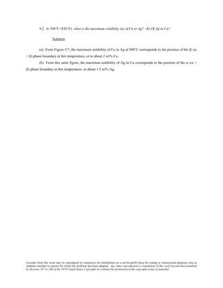 Excerpts from this work may be reproduced by instructors for distribution on a not-for-profit basis for testing or instructional purposes only to
students enrolled in courses for which the textbook has been adopted. Any other reproduction or translation of this work beyond that permitted
by Sections 107 or 108 of the 1976 United States Copyright Act without the permission of the copyright owner is unlawful.
9.2 At 500°C (930°F), what is the maximum solubility (a) of Cu in Ag? (b) Of Ag in Cu?
Solution
(a) From Figure 9.7, the maximum solubility of Cu in Ag at 500°C corresponds to the position of the β–(α
+ β) phase boundary at this temperature, or to about 2 wt% Cu.
(b) From this same figure, the maximum solubility of Ag in Cu corresponds to the position of the α–(α +
β) phase boundary at this temperature, or about 1.5 wt% Ag.
 