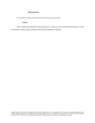 Excerpts from this work may be reproduced by instructors for distribution on a not-for-profit basis for testing or instructional purposes only to
students enrolled in courses for which the textbook has been adopted. Any other reproduction or translation of this work beyond that permitted
by Sections 107 or 108 of the 1976 United States Copyright Act without the permission of the copyright owner is unlawful.
Microstructure
9.3 Cite three variables that determine the microstructure of an alloy.
Solution
Three variables that determine the microstructure of an alloy are (1) the alloying elements present, (2) the
concentrations of these alloying elements, and (3) the heat treatment of the alloy.
 