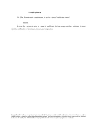 Excerpts from this work may be reproduced by instructors for distribution on a not-for-profit basis for testing or instructional purposes only to
students enrolled in courses for which the textbook has been adopted. Any other reproduction or translation of this work beyond that permitted
by Sections 107 or 108 of the 1976 United States Copyright Act without the permission of the copyright owner is unlawful.
Phase Equilibria
9.4 What thermodynamic condition must be met for a state of equilibrium to exist?
Solution
In order for a system to exist in a state of equilibrium the free energy must be a minimum for some
specified combination of temperature, pressure, and composition.
 