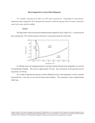 Excerpts from this work may be reproduced by instructors for distribution on a not-for-profit basis for testing or instructional purposes only to
students enrolled in courses for which the textbook has been adopted. Any other reproduction or translation of this work beyond that permitted
by Sections 107 or 108 of the 1976 United States Copyright Act without the permission of the copyright owner is unlawful.
One-Component (or Unary) Phase Diagrams
9.5 Consider a specimen of ice that is at 210°C and 1 atm pressure. Using Figure 9.2, the pressure–
temperature phase diagram for H2O, determine the pressure to which the specimen must be raised or lowered to
cause it (a) to melt, and (b) to sublime.
Solution
The figure below shows the pressure-temperature phase diagram for H2
O, Figure 10.2; a vertical line has
been constructed at -10°C, and the location on this line at 1 atm pressure (point B) is also noted.
(a) Melting occurs, (by changing pressure) as, moving vertically (upward) at this temperature, we cross the
Ice-Liquid phase boundary. This occurs at approximately 570 atm; thus, the pressure of the specimen must be
raised from 1 to 570 atm.
(b) In order to determine the pressure at which sublimation occurs at this temperature, we move vertically
downward from 1 atm until we cross the Ice-Vapor phase boundary. This intersection occurs at approximately
0.0023 atm.
 
