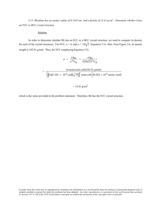 Excerpts from this work may be reproduced by instructors for distribution on a not-for-profit basis for testing or instructional purposes only to
students enrolled in courses for which the textbook has been adopted. Any other reproduction or translation of this work beyond that permitted
by Sections 107 or 108 of the 1976 United States Copyright Act without the permission of the copyright owner is unlawful.
3.13 Rhodium has an atomic radius of 0.1345 nm and a density of 12.41 g/cm3
. Determine whether it has
an FCC or BCC crystal structure.
Solution
In order to determine whether Rh has an FCC or a BCC crystal structure, we need to compute its density
for each of the crystal structures. For FCC, n = 4, and a = 2R 2 (Equation 3.1). Also, from Figure 2.6, its atomic
weight is 102.91 g/mol. Thus, for FCC (employing Equation 3.5)
ρ =
nARh
a3NA
=
nARh
(2R 2)3NA
=
(4 atoms/unit cell)(102.91 g/mol)
(2)(1.345 × 10-8 cm)( 2)[ ]
3
/(unit cell)






(6.022 × 1023 atoms /mol)
= 12.41 g/cm3
which is the value provided in the problem statement. Therefore, Rh has the FCC crystal structure.
 
