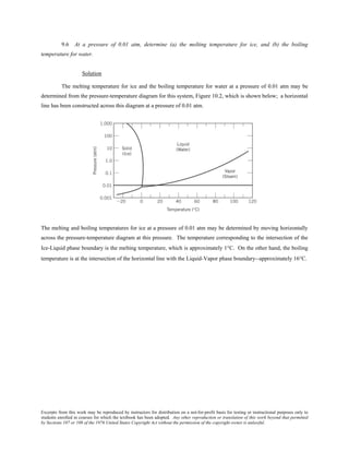Excerpts from this work may be reproduced by instructors for distribution on a not-for-profit basis for testing or instructional purposes only to
students enrolled in courses for which the textbook has been adopted. Any other reproduction or translation of this work beyond that permitted
by Sections 107 or 108 of the 1976 United States Copyright Act without the permission of the copyright owner is unlawful.
9.6 At a pressure of 0.01 atm, determine (a) the melting temperature for ice, and (b) the boiling
temperature for water.
Solution
The melting temperature for ice and the boiling temperature for water at a pressure of 0.01 atm may be
determined from the pressure-temperature diagram for this system, Figure 10.2, which is shown below; a horizontal
line has been constructed across this diagram at a pressure of 0.01 atm.
The melting and boiling temperatures for ice at a pressure of 0.01 atm may be determined by moving horizontally
across the pressure-temperature diagram at this pressure. The temperature corresponding to the intersection of the
Ice-Liquid phase boundary is the melting temperature, which is approximately 1°C. On the other hand, the boiling
temperature is at the intersection of the horizontal line with the Liquid-Vapor phase boundary--approximately 16°C.
 