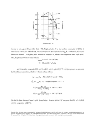 Excerpts from this work may be reproduced by instructors for distribution on a not-for-profit basis for testing or instructional purposes only to
students enrolled in courses for which the textbook has been adopted. Any other reproduction or translation of this work beyond that permitted
by Sections 107 or 108 of the 1976 United States Copyright Act without the permission of the copyright owner is unlawful.
As may be noted, point F lies within the L + Mg2Pb phase field. A tie line has been constructed at 400°C; it
intersects the vertical line at 81 wt% Pb, which corresponds to the composition of Mg2Pb. Furthermore, the tie line
intersection with the L + Mg2Pb-L phase boundary is at 93 wt% Pb, which is the composition of the liquid phase.
Thus, the phase compositions are as follows:
CMg2Pb
= 81 wt% Pb-19 wt% Mg
CL = 93 wt% Pb-7 wt% Mg
(g) For an alloy composed of 8.2 mol Ni and 4.3 mol Cu and at 1250°C, it is first necessary to determine
the Ni and Cu concentrations, which we will do in wt% as follows:
nNi
' = nmNi
ANi = (8.2 mol)(58.69 g/mol) = 481.3 g
nCu
' = nmCu
ACu = (4.3 mol)(63.55 g/mol) = 273.3 g
CNi =
481.3 g
481.3 g + 273.3 g
× 100 = 63.8 wt%
CCu =
273.3 g
481.3 g + 273.3 g
× 100 = 36.2 wt%
The Cu-Ni phase diagram (Figure 9.3a) is shown below; the point labeled “G” represents the 63.8 wt% Ni-36.2
wt% Cu composition at 1250°C.
 