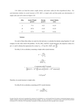 Excerpts from this work may be reproduced by instructors for distribution on a not-for-profit basis for testing or instructional purposes only to
students enrolled in courses for which the textbook has been adopted. Any other reproduction or translation of this work beyond that permitted
by Sections 107 or 108 of the 1976 United States Copyright Act without the permission of the copyright owner is unlawful.
3.14 Below are listed the atomic weight, density, and atomic radius for three hypothetical alloys. For
each determine whether its crystal structure is FCC, BCC, or simple cubic and then justify your determination. A
simple cubic unit cell is shown in Figure 3.24.
Alloy Atomic Weight Density Atomic Radius
(g/mol) (g/cm3
) (nm)
A 77.4 8.22 0.125
B 107.6 13.42 0.133
C 127.3 9.23 0.142
Solution
For each of these three alloys we need, by trial and error, to calculate the density using Equation 3.5, and
compare it to the value cited in the problem. For SC, BCC, and FCC crystal structures, the respective values of n
are 1, 2, and 4, whereas the expressions for a (since VC = a3) are 2R, 2 R 2 , and
4R
3
.
For alloy A, let us calculate ρ assuming a simple cubic crystal structure.
ρ =
nAA
VC NA
=
nAA
2R( )3
NA
=
(1 atom/unit cell)(77.4 g/mol)
(2)(1.25 × 10−8)[ ]
3
/(unit cell)






(6.022 × 1023 atoms/mol)
= 8.22 g/cm3
Therefore, its crystal structure is simple cubic.
For alloy B, let us calculate ρ assuming an FCC crystal structure.
ρ =
nAB
(2R 2)3 NA
 