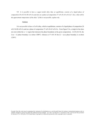 Excerpts from this work may be reproduced by instructors for distribution on a not-for-profit basis for testing or instructional purposes only to
students enrolled in courses for which the textbook has been adopted. Any other reproduction or translation of this work beyond that permitted
by Sections 107 or 108 of the 1976 United States Copyright Act without the permission of the copyright owner is unlawful.
9.9 Is it possible to have a copper–nickel alloy that, at equilibrium, consists of a liquid phase of
composition 20 wt% Ni–80 wt% Cu and also an α phase of composition 37 wt% Ni–63 wt% Cu? If so, what will be
the approximate temperature of the alloy? If this is not possible, explain why.
Solution
It is not possible to have a Cu-Ni alloy, which at equilibrium, consists of a liquid phase of composition 20
wt% Ni-80 wt% Cu and an α phase of composition 37 wt% Ni-63 wt% Cu. From Figure 9.3a, a single tie line does
not exist within the α + L region that intersects the phase boundaries at the given compositions. At 20 wt% Ni, the
L-(α + L) phase boundary is at about 1200°C, whereas at 37 wt% Ni the (L + α)-α phase boundary is at about
1230°C.
 