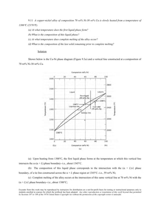 Excerpts from this work may be reproduced by instructors for distribution on a not-for-profit basis for testing or instructional purposes only to
students enrolled in courses for which the textbook has been adopted. Any other reproduction or translation of this work beyond that permitted
by Sections 107 or 108 of the 1976 United States Copyright Act without the permission of the copyright owner is unlawful.
9.11 A copper-nickel alloy of composition 70 wt% Ni-30 wt% Cu is slowly heated from a temperature of
1300°C (2370°F).
(a) At what temperature does the first liquid phase form?
(b) What is the composition of this liquid phase?
(c) At what temperature does complete melting of the alloy occur?
(d) What is the composition of the last solid remaining prior to complete melting?
Solution
Shown below is the Cu-Ni phase diagram (Figure 9.3a) and a vertical line constructed at a composition of
70 wt% Ni-30 wt% Cu.
(a) Upon heating from 1300°C, the first liquid phase forms at the temperature at which this vertical line
intersects the α-(α + L) phase boundary--i.e., about 1345°C.
(b) The composition of this liquid phase corresponds to the intersection with the (α + L)-L phase
boundary, of a tie line constructed across the α + L phase region at 1345°C--i.e., 59 wt% Ni;
(c) Complete melting of the alloy occurs at the intersection of this same vertical line at 70 wt% Ni with the
(α + L)-L phase boundary--i.e., about 1380°C;
 