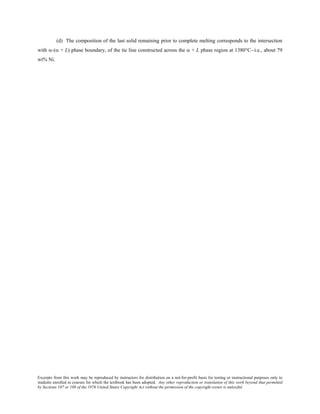 Excerpts from this work may be reproduced by instructors for distribution on a not-for-profit basis for testing or instructional purposes only to
students enrolled in courses for which the textbook has been adopted. Any other reproduction or translation of this work beyond that permitted
by Sections 107 or 108 of the 1976 United States Copyright Act without the permission of the copyright owner is unlawful.
(d) The composition of the last solid remaining prior to complete melting corresponds to the intersection
with α-(α + L) phase boundary, of the tie line constructed across the α + L phase region at 1380°C--i.e., about 79
wt% Ni.
 