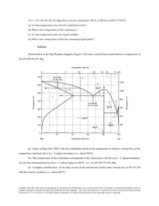 Excerpts from this work may be reproduced by instructors for distribution on a not-for-profit basis for testing or instructional purposes only to
students enrolled in courses for which the textbook has been adopted. Any other reproduction or translation of this work beyond that permitted
by Sections 107 or 108 of the 1976 United States Copyright Act without the permission of the copyright owner is unlawful.
9.12 A 50 wt% Pb-50 wt% Mg alloy is slowly cooled from 700°C (1290°F) to 400°C (750°F).
(a) At what temperature does the first solid phase form?
(b) What is the composition of this solid phase?
(c) At what temperature does the liquid solidify?
(d) What is the composition of this last remaining liquid phase?
Solution
Shown below is the Mg-Pb phase diagram (Figure 9.20) and a vertical line constructed at a composition of
50 wt% Pb-50 wt% Mg.
(a) Upon cooling from 700°C, the first solid phase forms at the temperature at which a vertical line at this
composition intersects the L-(α + L) phase boundary--i.e., about 560°C;
(b) The composition of this solid phase corresponds to the intersection with the α-(α + L) phase boundary,
of a tie line constructed across the α + L phase region at 560°C--i.e., 21 wt% Pb-79 wt% Mg;
(c) Complete solidification of the alloy occurs at the intersection of this same vertical line at 50 wt% Pb
with the eutectic isotherm--i.e., about 465°C;
 