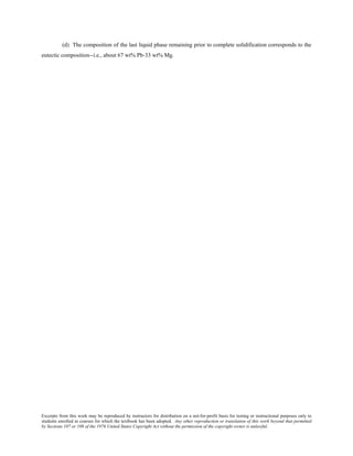 Excerpts from this work may be reproduced by instructors for distribution on a not-for-profit basis for testing or instructional purposes only to
students enrolled in courses for which the textbook has been adopted. Any other reproduction or translation of this work beyond that permitted
by Sections 107 or 108 of the 1976 United States Copyright Act without the permission of the copyright owner is unlawful.
(d) The composition of the last liquid phase remaining prior to complete solidification corresponds to the
eutectic composition--i.e., about 67 wt% Pb-33 wt% Mg.
 