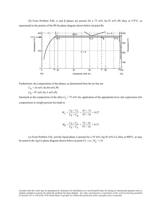 Excerpts from this work may be reproduced by instructors for distribution on a not-for-profit basis for testing or instructional purposes only to
students enrolled in courses for which the textbook has been adopted. Any other reproduction or translation of this work beyond that permitted
by Sections 107 or 108 of the 1976 United States Copyright Act without the permission of the copyright owner is unlawful.
(b) From Problem 9.8b, α and β phases are present for a 75 wt% Sn-25 wt% Pb alloy at 175°C, as
represented in the portion of the Pb-Sn phase diagram shown below (at point B).
Furthermore, the compositions of the phases, as determined from the tie line are
Cα = 16 wt% Sn-84 wt% Pb
Cβ = 97 wt% Sn-3 wt% Pb
Inasmuch as the composition of the alloy C0 = 75 wt% Sn, application of the appropriate lever rule expressions (for
compositions in weight percent tin) leads to
Wα =
Cβ − C0
Cβ − Cα
=
97 − 75
97 − 16
= 0.27
Wβ =
C0 − Cα
Cβ − Cα
=
75 − 16
97 − 16
= 0.73
(c) From Problem 9.8c, just the liquid phase is present for a 55 wt% Ag-45 wt% Cu alloy at 900°C, as may
be noted in the Ag-Cu phase diagram shown below (at point C)—i.e., WL = 1.0
 