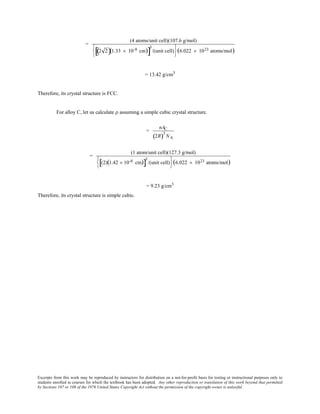 Excerpts from this work may be reproduced by instructors for distribution on a not-for-profit basis for testing or instructional purposes only to
students enrolled in courses for which the textbook has been adopted. Any other reproduction or translation of this work beyond that permitted
by Sections 107 or 108 of the 1976 United States Copyright Act without the permission of the copyright owner is unlawful.
=
(4 atoms/unit cell)(107.6 g/mol)
2 2( )(1.33 × 10-8 cm)[ ]
3
/(unit cell)






(6.022 × 1023 atoms/mol)
= 13.42 g/cm3
Therefore, its crystal structure is FCC.
For alloy C, let us calculate ρ assuming a simple cubic crystal structure.
=
nAC
2R( )3
NA
=
(1 atom/unit cell)(127.3 g/mol)
(2)(1.42 × 10-8 cm)[ ]
3
/(unit cell)






(6.022 × 1023 atoms/mol)
= 9.23 g/cm3
Therefore, its crystal structure is simple cubic.
 