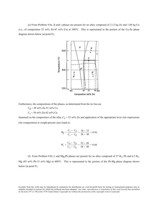Excerpts from this work may be reproduced by instructors for distribution on a not-for-profit basis for testing or instructional purposes only to
students enrolled in courses for which the textbook has been adopted. Any other reproduction or translation of this work beyond that permitted
by Sections 107 or 108 of the 1976 United States Copyright Act without the permission of the copyright owner is unlawful.
(e) From Problem 9.8e, β and γ phases are present for an alloy composed of 2.12 kg Zn and 1.88 kg Cu
(i.e., of composition 53 wt% Zn-47 wt% Cu) at 500°C. This is represented in the portion of the Cu-Zn phase
diagram shown below (at point E).
Furthermore, the compositions of the phases, as determined from the tie line are
Cβ = 49 wt% Zn-51 wt% Cu
Cγ = 58 wt% Zn-42 wt% Cu
Inasmuch as the composition of the alloy C0 = 53 wt% Zn and application of the appropriate lever rule expressions
(for compositions in weight percent zinc) leads to
Wβ =
Cγ − C0
Cγ − Cβ
=
58 − 53
58 − 49
= 0.56
Wγ =
C0 − Cβ
Cγ − Cβ
=
53 − 49
58 − 49
= 0.44
(f) From Problem 9.8f, L and Mg2Pb phases are present for an alloy composed of 37 lbm Pb and 6.5 lbm
Mg (85 wt% Pb-15 wt% Mg) at 400°C. This is represented in the portion of the Pb-Mg phase diagram shown
below (at point F).
 