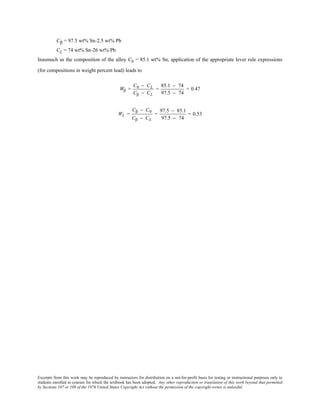 Excerpts from this work may be reproduced by instructors for distribution on a not-for-profit basis for testing or instructional purposes only to
students enrolled in courses for which the textbook has been adopted. Any other reproduction or translation of this work beyond that permitted
by Sections 107 or 108 of the 1976 United States Copyright Act without the permission of the copyright owner is unlawful.
Cβ = 97.5 wt% Sn-2.5 wt% Pb
CL = 74 wt% Sn-26 wt% Pb
Inasmuch as the composition of the alloy C0 = 85.1 wt% Sn, application of the appropriate lever rule expressions
(for compositions in weight percent lead) leads to
Wβ =
C0 − CL
Cβ − CL
=
85.1 − 74
97.5 − 74
= 0.47
WL =
Cβ − C0
Cβ − CL
=
97.5 − 85.1
97.5 − 74
= 0.53
 
