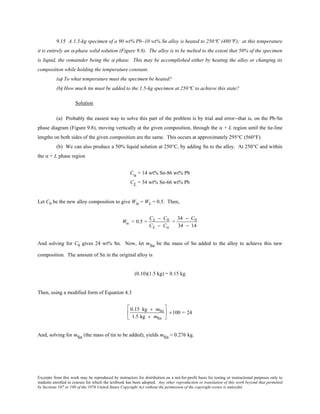 Excerpts from this work may be reproduced by instructors for distribution on a not-for-profit basis for testing or instructional purposes only to
students enrolled in courses for which the textbook has been adopted. Any other reproduction or translation of this work beyond that permitted
by Sections 107 or 108 of the 1976 United States Copyright Act without the permission of the copyright owner is unlawful.
9.15 A 1.5-kg specimen of a 90 wt% Pb–10 wt% Sn alloy is heated to 250°C (480°F); at this temperature
it is entirely an α-phase solid solution (Figure 9.8). The alloy is to be melted to the extent that 50% of the specimen
is liquid, the remainder being the α phase. This may be accomplished either by heating the alloy or changing its
composition while holding the temperature constant.
(a) To what temperature must the specimen be heated?
(b) How much tin must be added to the 1.5-kg specimen at 250°C to achieve this state?
Solution
(a) Probably the easiest way to solve this part of the problem is by trial and error--that is, on the Pb-Sn
phase diagram (Figure 9.8), moving vertically at the given composition, through the α + L region until the tie-line
lengths on both sides of the given composition are the same. This occurs at approximately 295°C (560°F).
(b) We can also produce a 50% liquid solution at 250°C, by adding Sn to the alloy. At 250°C and within
the α + L phase region
Cα = 14 wt% Sn-86 wt% Pb
CL = 34 wt% Sn-66 wt% Pb
Let C0 be the new alloy composition to give Wα = WL = 0.5. Then,
Wα = 0.5 =
CL − C0
CL − Cα
=
34 − C0
34 − 14
And solving for C0 gives 24 wt% Sn. Now, let mSn be the mass of Sn added to the alloy to achieve this new
composition. The amount of Sn in the original alloy is
(0.10)(1.5 kg) = 0.15 kg
Then, using a modified form of Equation 4.3
0.15 kg + mSn
1.5 kg + mSn





 ×100 = 24
And, solving for mSn (the mass of tin to be added), yields mSn = 0.276 kg.
 