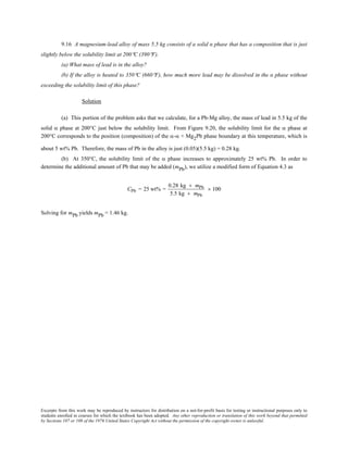 Excerpts from this work may be reproduced by instructors for distribution on a not-for-profit basis for testing or instructional purposes only to
students enrolled in courses for which the textbook has been adopted. Any other reproduction or translation of this work beyond that permitted
by Sections 107 or 108 of the 1976 United States Copyright Act without the permission of the copyright owner is unlawful.
9.16 A magnesium-lead alloy of mass 5.5 kg consists of a solid α phase that has a composition that is just
slightly below the solubility limit at 200°C (390°F).
(a) What mass of lead is in the alloy?
(b) If the alloy is heated to 350°C (660°F), how much more lead may be dissolved in the α phase without
exceeding the solubility limit of this phase?
Solution
(a) This portion of the problem asks that we calculate, for a Pb-Mg alloy, the mass of lead in 5.5 kg of the
solid α phase at 200°C just below the solubility limit. From Figure 9.20, the solubility limit for the α phase at
200°C corresponds to the position (composition) of the α-α + Mg2Pb phase boundary at this temperature, which is
about 5 wt% Pb. Therefore, the mass of Pb in the alloy is just (0.05)(5.5 kg) = 0.28 kg.
(b) At 350°C, the solubility limit of the α phase increases to approximately 25 wt% Pb. In order to
determine the additional amount of Pb that may be added (mPb), we utilize a modified form of Equation 4.3 as
CPb = 25 wt% =
0.28 kg + mPb
5.5 kg + mPb
× 100
Solving for mPb yields mPb = 1.46 kg.
 