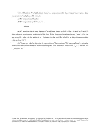 Excerpts from this work may be reproduced by instructors for distribution on a not-for-profit basis for testing or instructional purposes only to
students enrolled in courses for which the textbook has been adopted. Any other reproduction or translation of this work beyond that permitted
by Sections 107 or 108 of the 1976 United States Copyright Act without the permission of the copyright owner is unlawful.
9.18 A 30 wt% Sn-70 wt% Pb alloy is heated to a temperature within the α + liquid phase region. If the
mass fraction of each phase is 0.5, estimate:
(a) The temperature of the alloy
(b) The compositions of the two phases
Solution
(a) We are given that the mass fractions of α and liquid phases are both 0.5 for a 30 wt% Sn-70 wt% Pb
alloy and asked to estimate the temperature of the alloy. Using the appropriate phase diagram, Figure 9.8, by trial
and error with a ruler, a tie line within the α + L phase region that is divided in half for an alloy of this composition
exists at about 230°C.
(b) We are now asked to determine the compositions of the two phases. This is accomplished by noting the
intersections of this tie line with both the solidus and liquidus lines. From these intersections, Cα = 15 wt% Sn, and
CL = 43 wt% Sn.
 