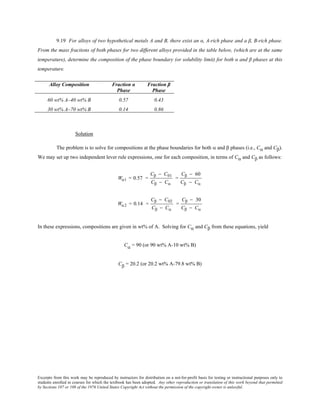 Excerpts from this work may be reproduced by instructors for distribution on a not-for-profit basis for testing or instructional purposes only to
students enrolled in courses for which the textbook has been adopted. Any other reproduction or translation of this work beyond that permitted
by Sections 107 or 108 of the 1976 United States Copyright Act without the permission of the copyright owner is unlawful.
9.19 For alloys of two hypothetical metals A and B, there exist an α, A-rich phase and a β, B-rich phase.
From the mass fractions of both phases for two different alloys provided in the table below, (which are at the same
temperature), determine the composition of the phase boundary (or solubility limit) for both α and β phases at this
temperature.
Alloy Composition Fraction α
Phase
Fraction β
Phase
60 wt% A–40 wt% B 0.57 0.43
30 wt% A–70 wt% B 0.14 0.86
Solution
The problem is to solve for compositions at the phase boundaries for both α and β phases (i.e., Cα and Cβ).
We may set up two independent lever rule expressions, one for each composition, in terms of Cα and Cβ as follows:
Wα1 = 0.57 =
Cβ − C01
Cβ − Cα
=
Cβ − 60
Cβ − Cα
Wα2 = 0.14 =
Cβ − C02
Cβ − Cα
=
Cβ − 30
Cβ − Cα
In these expressions, compositions are given in wt% of A. Solving for Cα and Cβ from these equations, yield
Cα = 90 (or 90 wt% A-10 wt% B)
Cβ = 20.2 (or 20.2 wt% A-79.8 wt% B)
 
