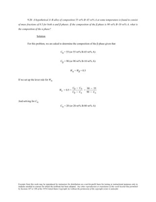 Excerpts from this work may be reproduced by instructors for distribution on a not-for-profit basis for testing or instructional purposes only to
students enrolled in courses for which the textbook has been adopted. Any other reproduction or translation of this work beyond that permitted
by Sections 107 or 108 of the 1976 United States Copyright Act without the permission of the copyright owner is unlawful.
9.20 A hypothetical A–B alloy of composition 55 wt% B–45 wt% A at some temperature is found to consist
of mass fractions of 0.5 for both α and β phases. If the composition of the β phase is 90 wt% B–10 wt% A, what is
the composition of the α phase?
Solution
For this problem, we are asked to determine the composition of the β phase given that
C0 = 55 (or 55 wt% B-45 wt% A)
Cβ = 90 (or 90 wt% B-10 wt% A)
Wα = Wβ = 0.5
If we set up the lever rule for Wα
Wα = 0.5 =
Cβ − C0
Cβ − Cα
=
90 − 55
90 − Cα
And solving for Cα
Cα = 20 (or 20 wt% B-80 wt% A)
 
