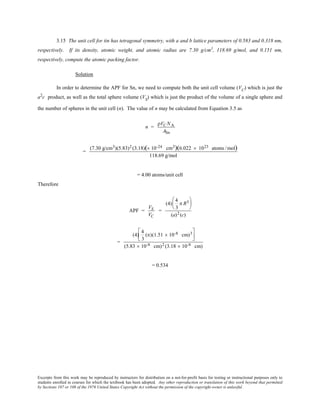 Excerpts from this work may be reproduced by instructors for distribution on a not-for-profit basis for testing or instructional purposes only to
students enrolled in courses for which the textbook has been adopted. Any other reproduction or translation of this work beyond that permitted
by Sections 107 or 108 of the 1976 United States Copyright Act without the permission of the copyright owner is unlawful.
3.15 The unit cell for tin has tetragonal symmetry, with a and b lattice parameters of 0.583 and 0.318 nm,
respectively. If its density, atomic weight, and atomic radius are 7.30 g/cm3
, 118.69 g/mol, and 0.151 nm,
respectively, compute the atomic packing factor.
Solution
In order to determine the APF for Sn, we need to compute both the unit cell volume (VC
) which is just the
a2
c product, as well as the total sphere volume (VS
) which is just the product of the volume of a single sphere and
the number of spheres in the unit cell (n). The value of n may be calculated from Equation 3.5 as
n =
ρVC NA
ASn
=
(7.30 g/cm3)(5.83)2 (3.18)(× 10-24 cm3)(6.022 × 1023 atoms /mol)
118.69 g/mol
= 4.00 atoms/unit cell
Therefore
APF =
VS
VC
=
(4)
4
3
π R3





(a)2 (c)
=
(4)
4
3
(π)(1.51  × 10-8 cm)3



(5.83  × 10-8 cm)2 (3.18  × 10-8 cm)
= 0.534
 
