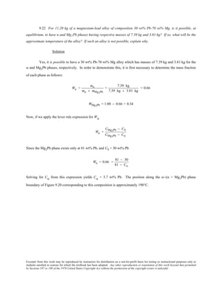 Excerpts from this work may be reproduced by instructors for distribution on a not-for-profit basis for testing or instructional purposes only to
students enrolled in courses for which the textbook has been adopted. Any other reproduction or translation of this work beyond that permitted
by Sections 107 or 108 of the 1976 United States Copyright Act without the permission of the copyright owner is unlawful.
9.22 For 11.20 kg of a magnesium-lead alloy of composition 30 wt% Pb-70 wt% Mg, is it possible, at
equilibrium, to have α and Mg2Pb phases having respective masses of 7.39 kg and 3.81 kg? If so, what will be the
approximate temperature of the alloy? If such an alloy is not possible, explain why.
Solution
Yes, it is possible to have a 30 wt% Pb-70 wt% Mg alloy which has masses of 7.39 kg and 3.81 kg for the
α and Mg2Pb phases, respectively. In order to demonstrate this, it is first necessary to determine the mass fraction
of each phase as follows:
Wα =
mα
mα + mMg2Pb
=
7.39 kg
7.39 kg + 3.81 kg
= 0.66
WMg2Pb = 1.00 − 0.66 = 0.34
Now, if we apply the lever rule expression for Wα
Wα =
CMg2Pb − C0
CMg2Pb − Cα
Since the Mg2Pb phase exists only at 81 wt% Pb, and C0 = 30 wt% Pb
Wα = 0.66 =
81 − 30
81 − Cα
Solving for Cα from this expression yields Cα = 3.7 wt% Pb. The position along the α−(α + Mg2Pb) phase
boundary of Figure 9.20 corresponding to this composition is approximately 190°C.
 