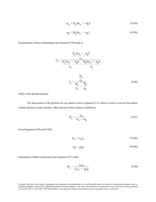 Excerpts from this work may be reproduced by instructors for distribution on a not-for-profit basis for testing or instructional purposes only to
students enrolled in courses for which the textbook has been adopted. Any other reproduction or translation of this work beyond that permitted
by Sections 107 or 108 of the 1976 United States Copyright Act without the permission of the copyright owner is unlawful.
mα = Wα (mα + mβ) (9.S5a)
mβ = Wβ (mα + mβ) (9.S5b)
Incorporation of these relationships into Equation 9.S3 leads to
Vα =
Wα (mα + mβ)
ρα
Wα (mα + mβ)
ρα
+
Wβ (mα + mβ)
ρβ
Vα =
Wα
ρα
Wα
ρα
+
Wβ
ρβ
(9.S6)
which is the desired equation.
For this portion of the problem we are asked to derive Equation 9.7a, which is used to convert from phase
volume fraction to mass fraction. Mass fraction of the α phase is defined as
Wα =
mα
mα + mβ
(9.S7)
From Equations 9.S2a and 9.S2b
mα = vαρα (9.S8a)
mβ = vβρβ (9.S8b)
Substitution of these expressions into Equation 9.S7 yields
Wα =
vαρα
vαρα + vβρβ
(9.S9)
 