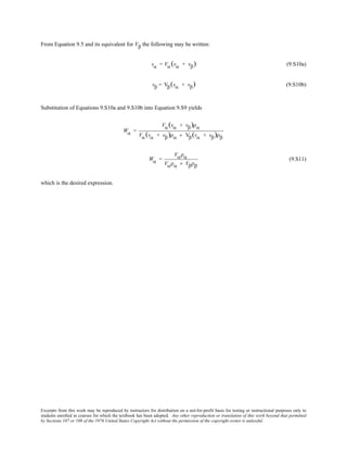 Excerpts from this work may be reproduced by instructors for distribution on a not-for-profit basis for testing or instructional purposes only to
students enrolled in courses for which the textbook has been adopted. Any other reproduction or translation of this work beyond that permitted
by Sections 107 or 108 of the 1976 United States Copyright Act without the permission of the copyright owner is unlawful.
From Equation 9.5 and its equivalent for Vβ the following may be written:
vα = Vα(vα + vβ) (9.S10a)
vβ = Vβ(vα + vβ) (9.S10b)
Substitution of Equations 9.S10a and 9.S10b into Equation 9.S9 yields
Wα =
Vα(vα + vβ)ρα
Vα(vα + vβ)ρα + Vβ(vα + vβ)ρβ
Wα =
Vαρα
Vαρα + Vβρβ
(9.S11)
which is the desired expression.
 