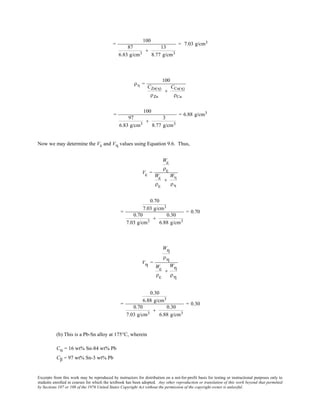 Excerpts from this work may be reproduced by instructors for distribution on a not-for-profit basis for testing or instructional purposes only to
students enrolled in courses for which the textbook has been adopted. Any other reproduction or translation of this work beyond that permitted
by Sections 107 or 108 of the 1976 United States Copyright Act without the permission of the copyright owner is unlawful.
=
100
87
6.83 g/cm3
+
13
8.77 g/cm3
= 7.03 g/cm3
ρη =
100
CZn(η)
ρZn
+
CCu(η)
ρCu
=
100
97
6.83 g/cm3
+
3
8.77 g/cm3
= 6.88 g/cm3
Now we may determine the Vε and Vη values using Equation 9.6. Thus,
Vε =
Wε
ρε
Wε
ρε
+
Wη
ρη
=
0.70
7.03 g/cm3
0.70
7.03 g/cm3
+
0.30
6.88 g/cm3
= 0.70
Vη =
Wη
ρη
Wε
ρε
+
Wη
ρη
=
0.30
6.88 g/cm3
0.70
7.03 g/cm3
+
0.30
6.88 g/cm3
= 0.30
(b) This is a Pb-Sn alloy at 175°C, wherein
Cα = 16 wt% Sn-84 wt% Pb
Cβ = 97 wt% Sn-3 wt% Pb
 