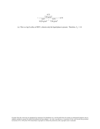 Excerpts from this work may be reproduced by instructors for distribution on a not-for-profit basis for testing or instructional purposes only to
students enrolled in courses for which the textbook has been adopted. Any other reproduction or translation of this work beyond that permitted
by Sections 107 or 108 of the 1976 United States Copyright Act without the permission of the copyright owner is unlawful.
=
0.73
7.30 g/cm3
0.27
10.29 g/cm3
+
0.73
7.30 g/cm3
= 0.79
(c) This is a Ag-Cu alloy at 900°C, wherein only the liquid phase is present. Therefore, VL = 1.0.
 