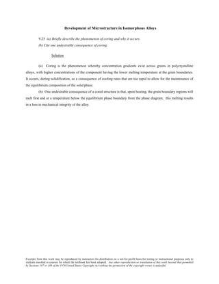 Excerpts from this work may be reproduced by instructors for distribution on a not-for-profit basis for testing or instructional purposes only to
students enrolled in courses for which the textbook has been adopted. Any other reproduction or translation of this work beyond that permitted
by Sections 107 or 108 of the 1976 United States Copyright Act without the permission of the copyright owner is unlawful.
Development of Microstructure in Isomorphous Alloys
9.25 (a) Briefly describe the phenomenon of coring and why it occurs.
(b) Cite one undesirable consequence of coring.
Solution
(a) Coring is the phenomenon whereby concentration gradients exist across grains in polycrystalline
alloys, with higher concentrations of the component having the lower melting temperature at the grain boundaries.
It occurs, during solidification, as a consequence of cooling rates that are too rapid to allow for the maintenance of
the equilibrium composition of the solid phase.
(b) One undesirable consequence of a cored structure is that, upon heating, the grain boundary regions will
melt first and at a temperature below the equilibrium phase boundary from the phase diagram; this melting results
in a loss in mechanical integrity of the alloy.
 
