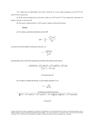 Excerpts from this work may be reproduced by instructors for distribution on a not-for-profit basis for testing or instructional purposes only to
students enrolled in courses for which the textbook has been adopted. Any other reproduction or translation of this work beyond that permitted
by Sections 107 or 108 of the 1976 United States Copyright Act without the permission of the copyright owner is unlawful.
3.16 Iodine has an orthorhombic unit cell for which the a, b, and c lattice parameters are 0.479, 0.725,
and 0.978 nm, respectively.
(a) If the atomic packing factor and atomic radius are 0.547 and 0.177 nm, respectively, determine the
number of atoms in each unit cell.
(b) The atomic weight of iodine is 126.91 g/mol; compute its theoretical density.
Solution
(a) For indium, and from the definition of the APF
APF =
VS
VC
=
n
4
3
π R3





abc
we may solve for the number of atoms per unit cell, n, as
n =
(APF) abc
4
3
π R3
Incorporating values of the above parameters provided in the problem state leads to
=
(0.547)(4.79 × 10-8 cm)(7.25 × 10-8 cm)(9.78 × 10-8 cm)
4
3
π (1.77 × 10-8 cm)3
= 8.0 atoms/unit cell
(b) In order to compute the density, we just employ Equation 3.5 as
ρ =
nAI
abc NA
=
(8 atoms/unit cell)(126.91 g/mol)
(4.79 × 10-8 cm)(7.25 × 10-8 cm)(9.78 × 10-8 cm)[ ]/unit cell{ }(6.022 × 1023 atoms/mol)
= 4.96 g/cm3
 