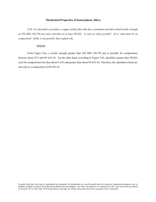 Excerpts from this work may be reproduced by instructors for distribution on a not-for-profit basis for testing or instructional purposes only to
students enrolled in courses for which the textbook has been adopted. Any other reproduction or translation of this work beyond that permitted
by Sections 107 or 108 of the 1976 United States Copyright Act without the permission of the copyright owner is unlawful.
Mechanical Properties of Isomorphous Alloys
9.26 It is desirable to produce a copper-nickel alloy that has a minimum noncold-worked tensile strength
of 350 MPa (50,750 psi) and a ductility of at least 48%EL. Is such an alloy possible? If so, what must be its
composition? If this is not possible, then explain why.
Solution
From Figure 9.6a, a tensile strength greater than 350 MPa (50,750 psi) is possible for compositions
between about 22.5 and 98 wt% Ni. On the other hand, according to Figure 9.6b, ductilities greater than 48%EL
exist for compositions less than about 8 wt% and greater than about 98 wt% Ni. Therefore, the stipulated criteria are
met only at a composition of 98 wt% Ni.
 