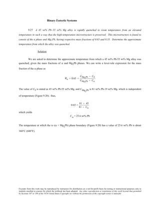 Excerpts from this work may be reproduced by instructors for distribution on a not-for-profit basis for testing or instructional purposes only to
students enrolled in courses for which the textbook has been adopted. Any other reproduction or translation of this work beyond that permitted
by Sections 107 or 108 of the 1976 United States Copyright Act without the permission of the copyright owner is unlawful.
Binary Eutectic Systems
9.27 A 45 wt% Pb–55 wt% Mg alloy is rapidly quenched to room temperature from an elevated
temperature in such a way that the high-temperature microstructure is preserved. This microstructure is found to
consist of the α phase and Mg2Pb, having respective mass fractions of 0.65 and 0.35. Determine the approximate
temperature from which the alloy was quenched.
Solution
We are asked to determine the approximate temperature from which a 45 wt% Pb-55 wt% Mg alloy was
quenched, given the mass fractions of α and Mg2Pb phases. We can write a lever-rule expression for the mass
fraction of the α phase as
Wα = 0.65 =
CMg2Pb − C0
CMg2Pb − Cα
The value of C0 is stated as 45 wt% Pb-55 wt% Mg, and CMg2Pb is 81 wt% Pb-19 wt% Mg, which is independent
of temperature (Figure 9.20); thus,
0.65 =
81 − 45
81 − Cα
which yields
Cα = 25.6 wt% Pb
The temperature at which the α–(α + Mg2Pb) phase boundary (Figure 9.20) has a value of 25.6 wt% Pb is about
360°C (680°F).
 