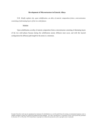 Excerpts from this work may be reproduced by instructors for distribution on a not-for-profit basis for testing or instructional purposes only to
students enrolled in courses for which the textbook has been adopted. Any other reproduction or translation of this work beyond that permitted
by Sections 107 or 108 of the 1976 United States Copyright Act without the permission of the copyright owner is unlawful.
Development of Microstructure in Eutectic Alloys
9.28 Briefly explain why, upon solidification, an alloy of eutectic composition forms a microstructure
consisting of alternating layers of the two solid phases.
Solution
Upon solidification, an alloy of eutectic composition forms a microstructure consisting of alternating layers
of the two solid phases because during the solidification atomic diffusion must occur, and with this layered
configuration the diffusion path length for the atoms is a minimum.
 