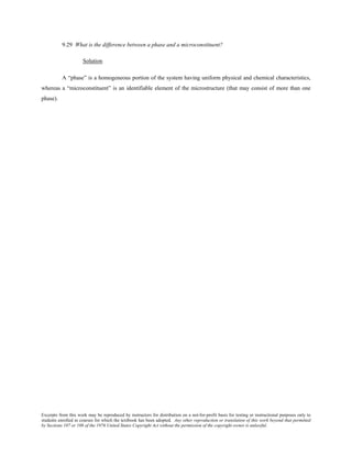 Excerpts from this work may be reproduced by instructors for distribution on a not-for-profit basis for testing or instructional purposes only to
students enrolled in courses for which the textbook has been adopted. Any other reproduction or translation of this work beyond that permitted
by Sections 107 or 108 of the 1976 United States Copyright Act without the permission of the copyright owner is unlawful.
9.29 What is the difference between a phase and a microconstituent?
Solution
A “phase” is a homogeneous portion of the system having uniform physical and chemical characteristics,
whereas a “microconstituent” is an identifiable element of the microstructure (that may consist of more than one
phase).
 